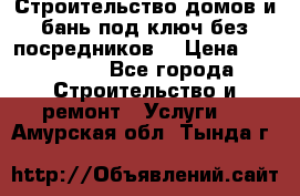 Строительство домов и бань под ключ без посредников, › Цена ­ 515 000 - Все города Строительство и ремонт » Услуги   . Амурская обл.,Тында г.